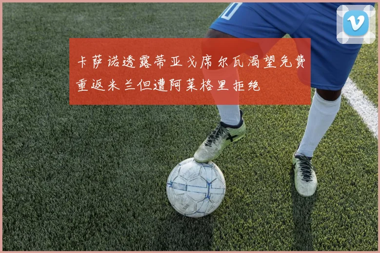 卡萨诺透露蒂亚戈席尔瓦渴望免费重返米兰但遭阿莱格里拒绝