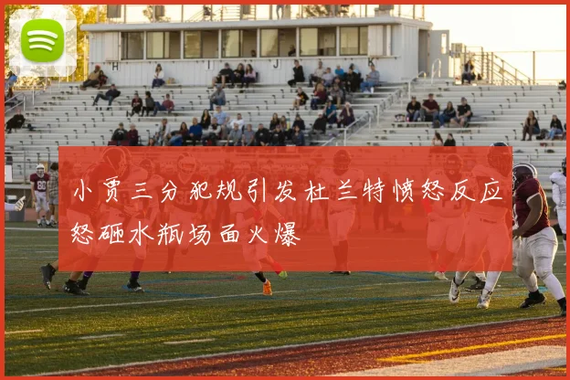 小贾三分犯规引发杜兰特愤怒反应怒砸水瓶场面火爆