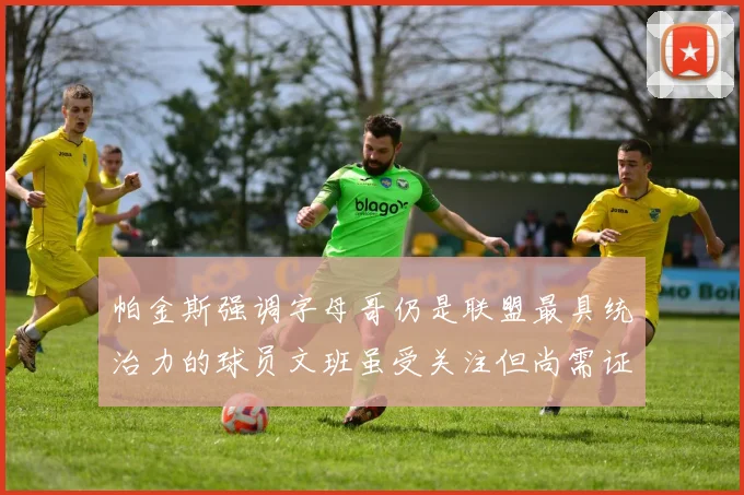 帕金斯强调字母哥仍是联盟最具统治力的球员文班虽受关注但尚需证明自己