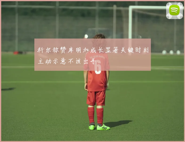 科尔称赞库明加成长显著关键时刻主动示意不该出手