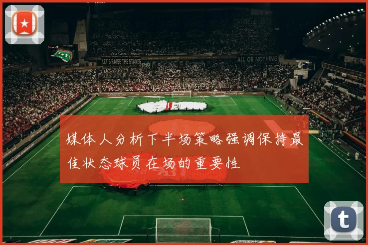 媒体人分析下半场策略强调保持最佳状态球员在场的重要性
