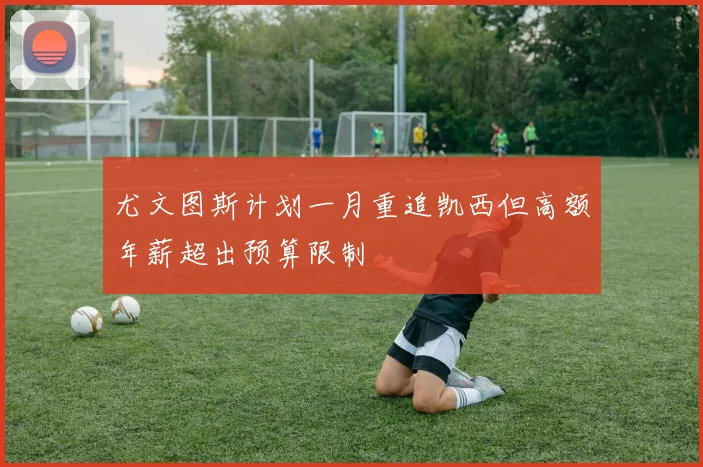 尤文图斯计划一月重追凯西但高额年薪超出预算限制
