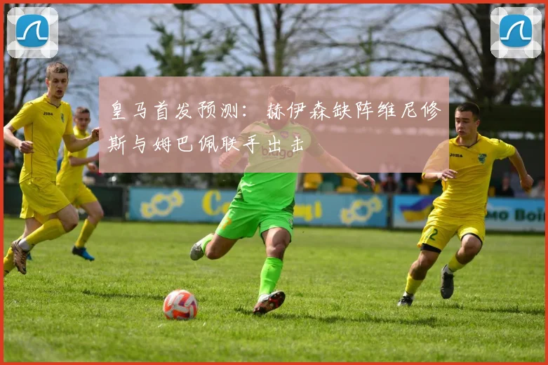皇马首发预测：赫伊森缺阵维尼修斯与姆巴佩联手出击