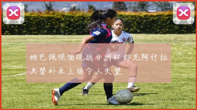 姆巴佩现场观战非洲杯却见阿什拉夫替补未上场令人失望