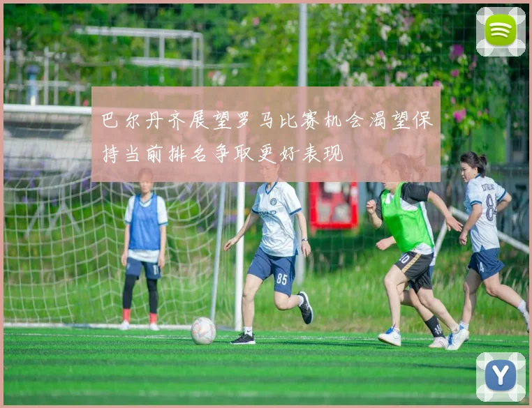 巴尔丹齐展望罗马比赛机会渴望保持当前排名争取更好表现