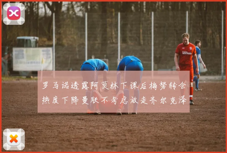 罗马诺透露阿莫林下课后梅努转会热度下降曼联不考虑放走齐尔克泽