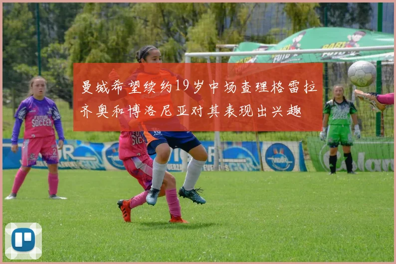 曼城希望续约19岁中场查理格雷拉齐奥和博洛尼亚对其表现出兴趣