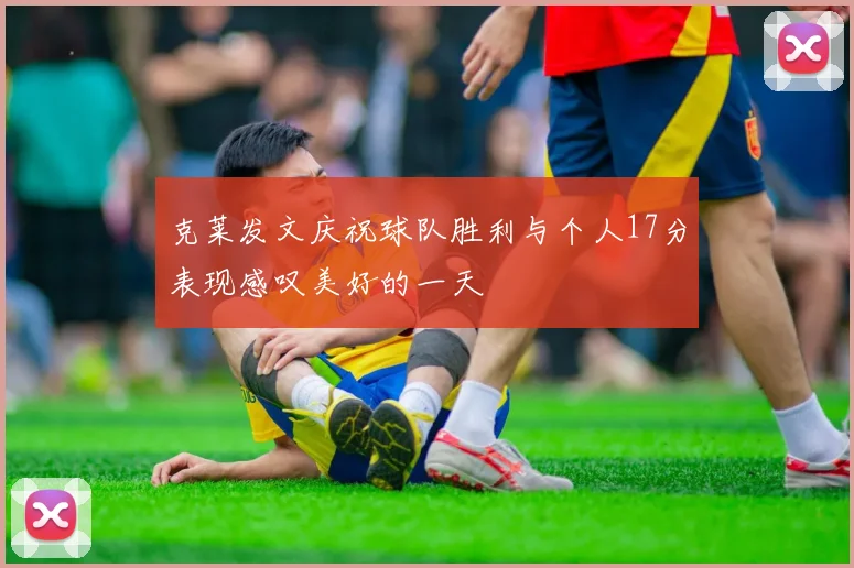 克莱发文庆祝球队胜利与个人17分表现感叹美好的一天