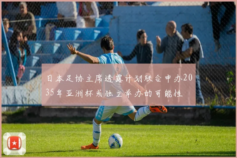 日本足协主席透露计划联合申办2035年亚洲杯或独立举办的可能性