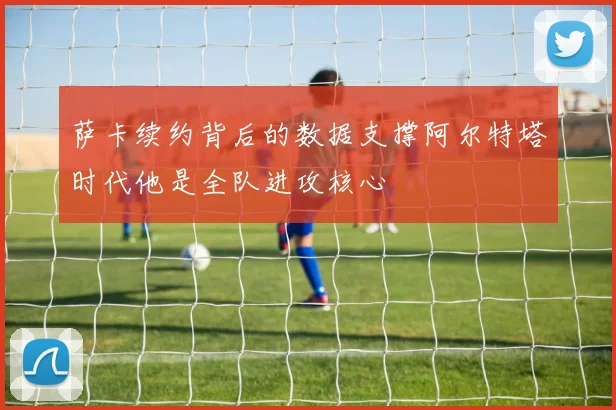 萨卡续约背后的数据支撑阿尔特塔时代他是全队进攻核心