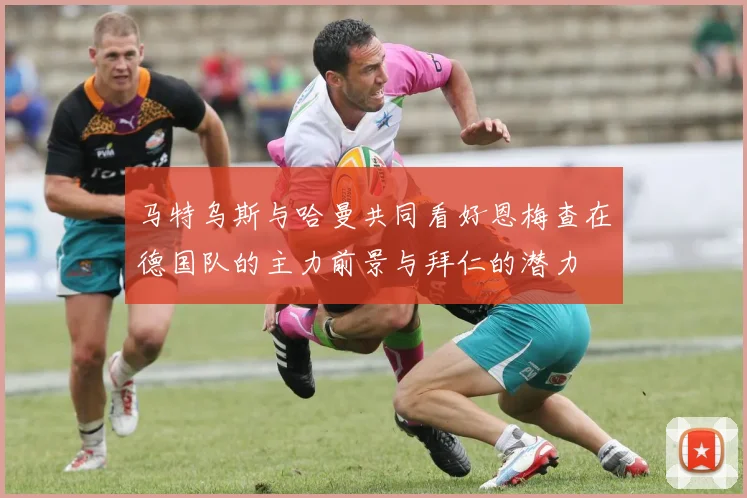 马特乌斯与哈曼共同看好恩梅查在德国队的主力前景与拜仁的潜力