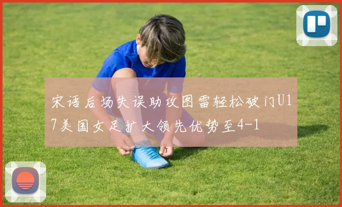 宋语后场失误助攻图雷轻松破门U17美国女足扩大领先优势至4-1