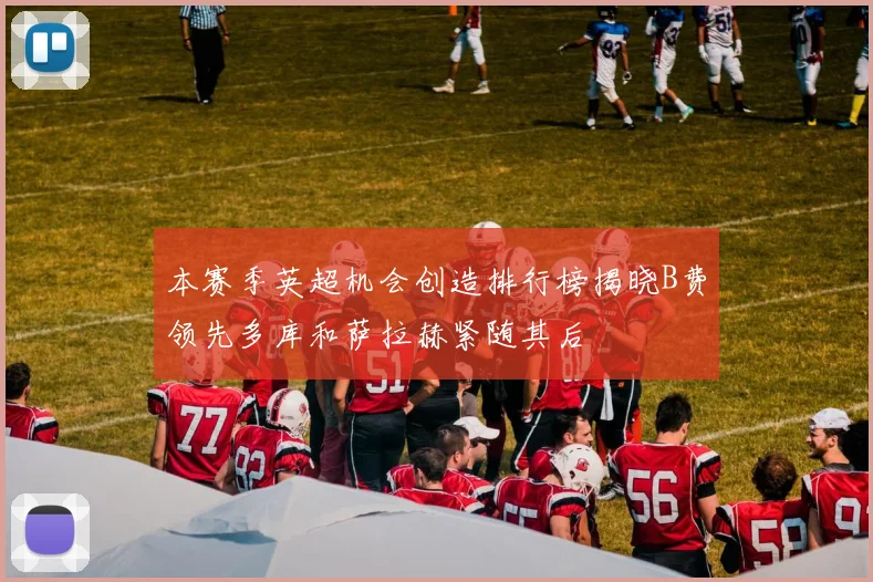 本赛季英超机会创造排行榜揭晓B费领先多库和萨拉赫紧随其后