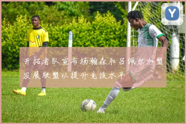 开拓者队宣布杨瀚森和吕佩尔加盟发展联盟以提升竞技水平