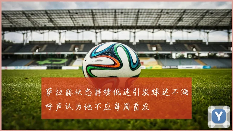 萨拉赫状态持续低迷引发球迷不满呼声认为他不应每周首发