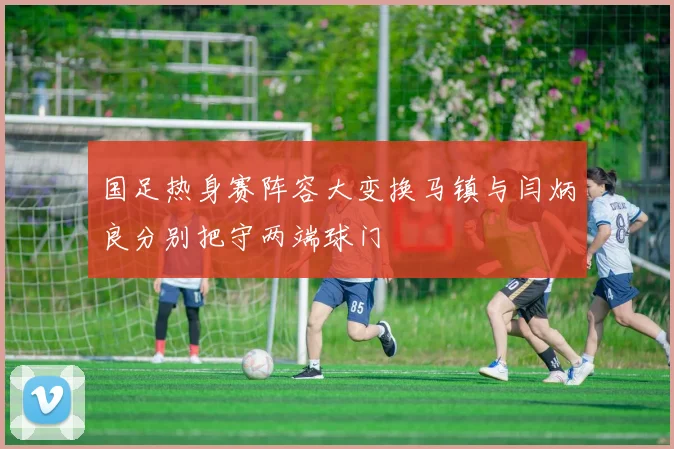国足热身赛阵容大变换马镇与闫炳良分别把守两端球门