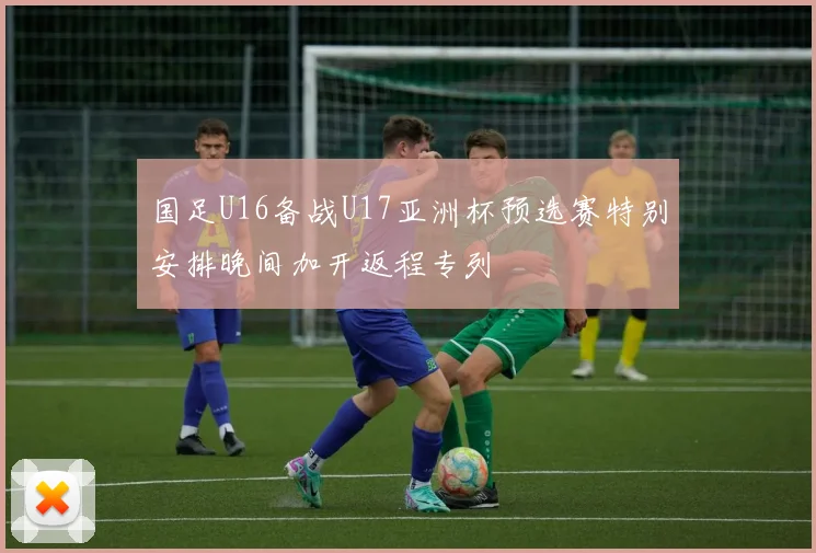 国足U16备战U17亚洲杯预选赛特别安排晚间加开返程专列