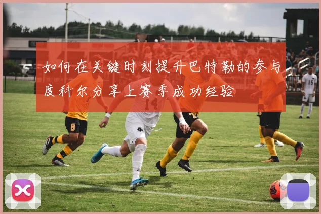 如何在关键时刻提升巴特勒的参与度科尔分享上赛季成功经验