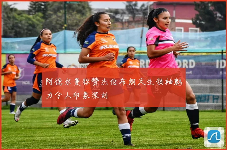 阿德尔曼称赞杰伦布朗天生领袖魅力令人印象深刻